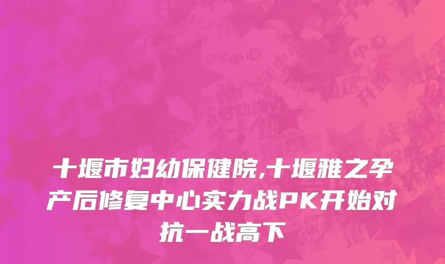 十堰市妇幼保健院,十堰雅之孕产后修复中心实力战PK开始对抗一战高下