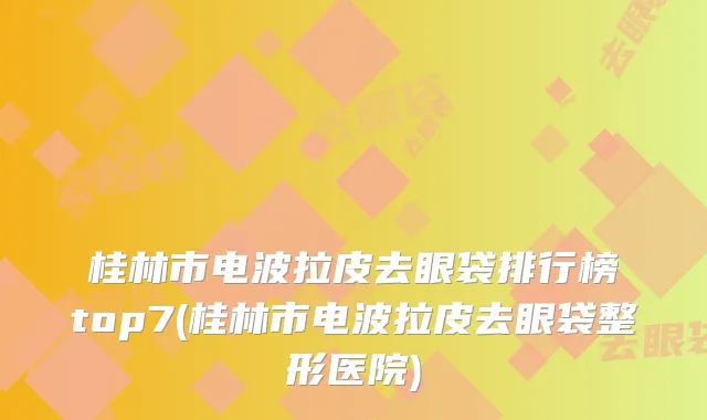 桂林市电波拉皮去眼袋排行榜top7(桂林市电波拉皮去眼袋整形医院)