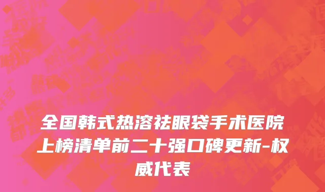 全国韩式热溶祛眼袋手术医院上榜清单前二十强口碑更新-权威代表