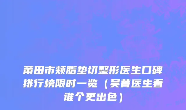莆田市颊脂垫切整形医生口碑排行榜限时一览（吴菁医生看谁个更出色）