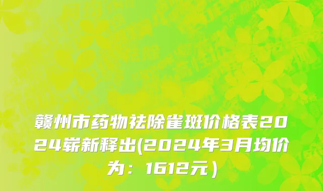 赣州市药物祛除雀斑价格表2024崭新释出(2024年3月均价为：1612元）