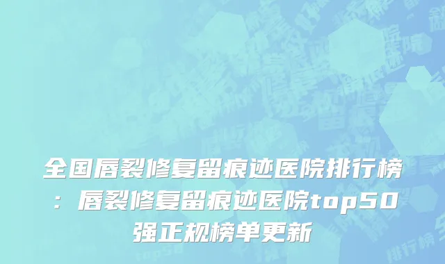 全国唇裂修复留痕迹医院排行榜：唇裂修复留痕迹医院top50强正规榜单更新
