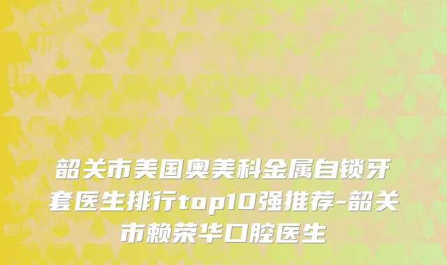 韶关市美国奥美科金属自锁牙套医生排行top10强推荐-韶关市赖荣华口腔医生
