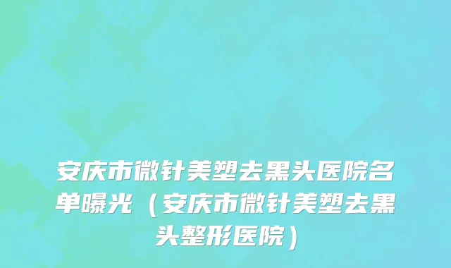 安庆市微针美塑去黑头医院名单曝光（安庆市微针美塑去黑头整形医院）