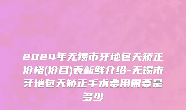 2024年无锡市牙地包天矫正价格(价目)表新鲜介绍-无锡市牙地包天矫正手术费用需要是多少