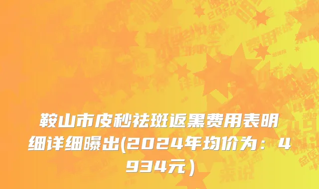 鞍山市皮秒祛斑返黑费用表明细详细曝出(2024年均价为：4934元）