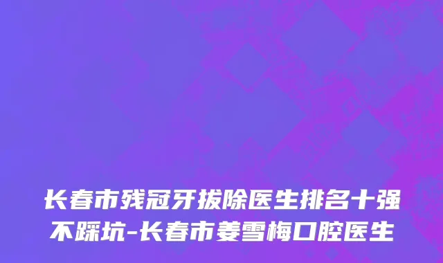 长春市残冠牙拔除医生排名十强不踩坑-长春市姜雪梅口腔医生