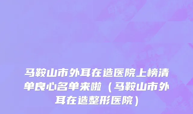 马鞍山市外耳在造医院上榜清单良心名单来啦（马鞍山市外耳在造整形医院）