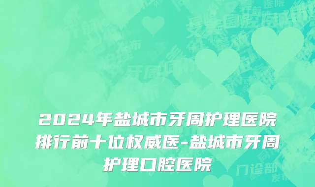 2024年盐城市牙周护理医院排行前十位权威医-盐城市牙周护理口腔医院