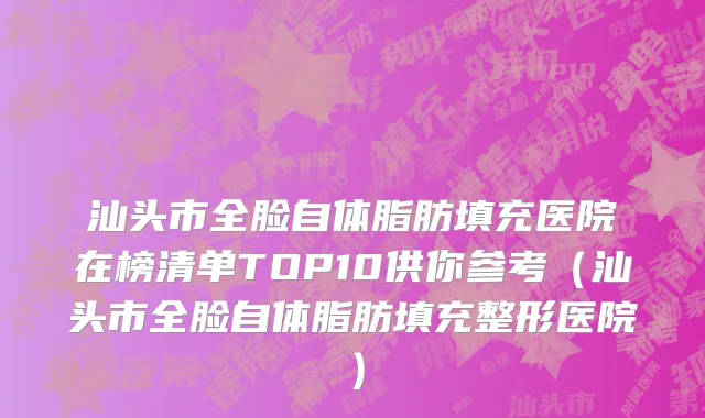 汕头市全脸自体脂肪填充医院在榜清单TOP10供你参考（汕头市全脸自体脂肪填充整形医院）