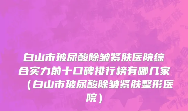 白山市玻尿酸除皱紧肤医院综合实力前十口碑排行榜有哪几家（白山市玻尿酸除皱紧肤整形医院）