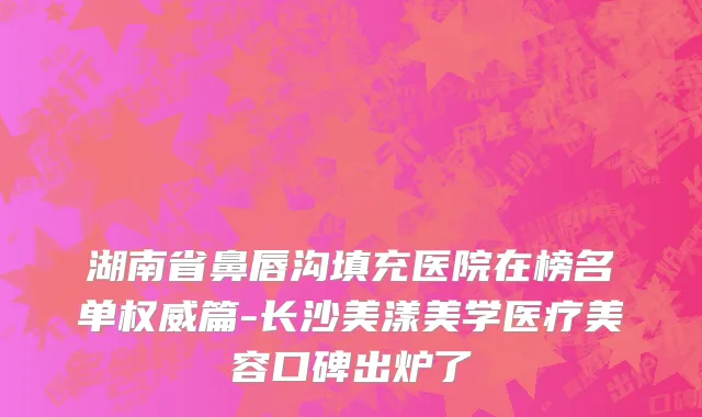 湖南省鼻唇沟填充医院在榜名单权威篇-长沙美漾美学医疗美容口碑出炉了