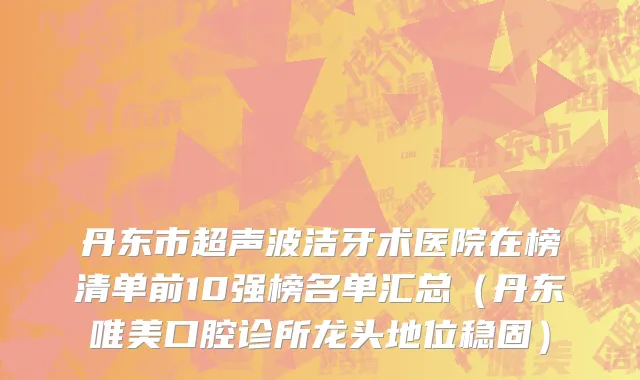 丹东市超声波洁牙术医院在榜清单前10强榜名单汇总（丹东唯美口腔诊所龙头地位稳固）