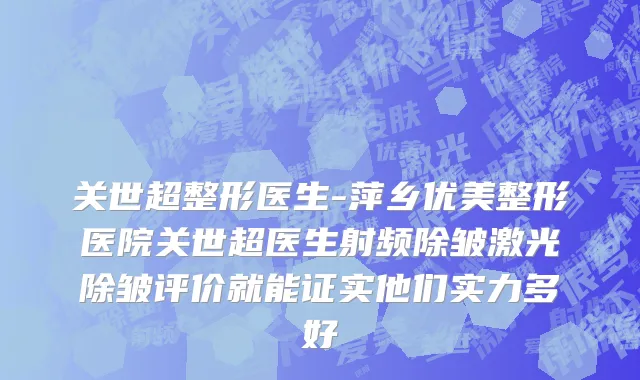 关世超整形医生-萍乡优美整形医院关世超医生射频除皱激光除皱评价就能证实他们实力多好