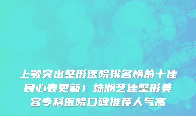 上颚突出整形医院排名榜前十佳良心表更新！株洲艺佳整形美容专科医院口碑推荐人气高