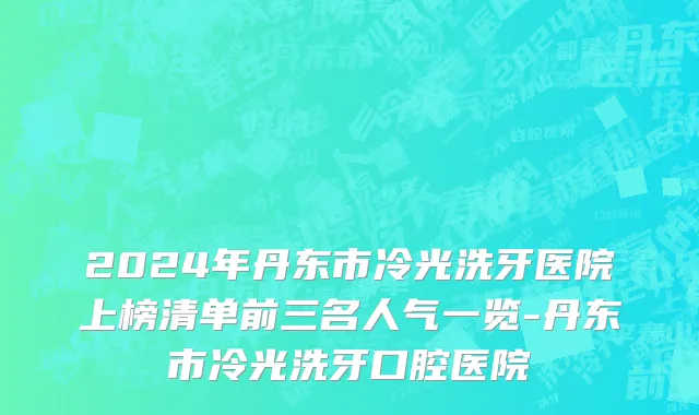 2024年丹东市冷光洗牙医院上榜清单前三名人气一览-丹东市冷光洗牙口腔医院