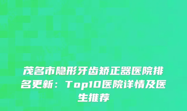 茂名市隐形牙齿矫正器医院排名更新：Top10医院详情及医生推荐