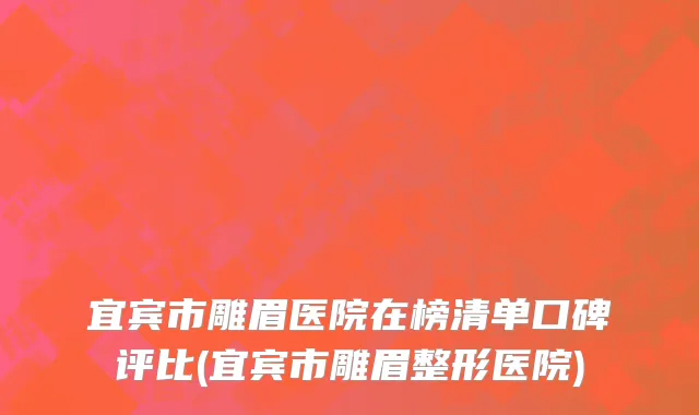 宜宾市雕眉医院在榜清单口碑评比(宜宾市雕眉整形医院)