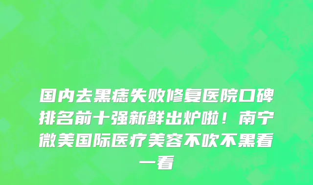 国内去黑痣失败修复医院口碑排名前十强新鲜出炉啦!南宁微美国际医疗美容不吹不黑看一看