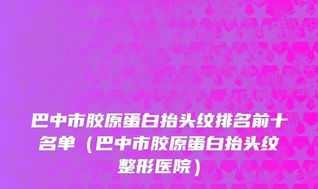 巴中市胶原蛋白抬头纹排名前十名单（巴中市胶原蛋白抬头纹整形医院）