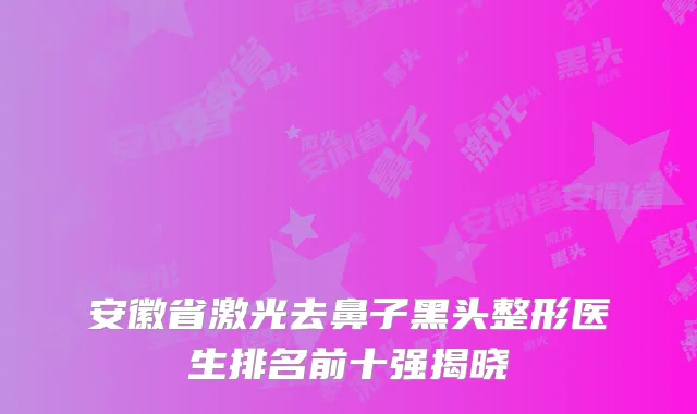 安徽省激光去鼻子黑头整形医生排名前十强揭晓