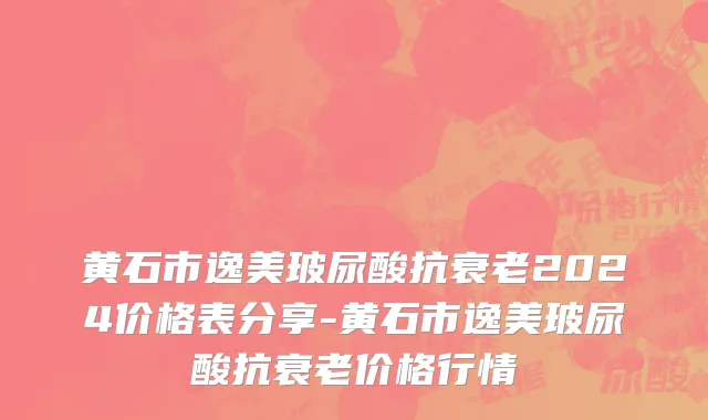 黄石市逸美玻尿酸抗衰老2024价格表分享-黄石市逸美玻尿酸抗衰老价格行情