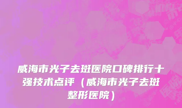 威海市光子去斑医院口碑排行十强技术点评（威海市光子去斑整形医院）