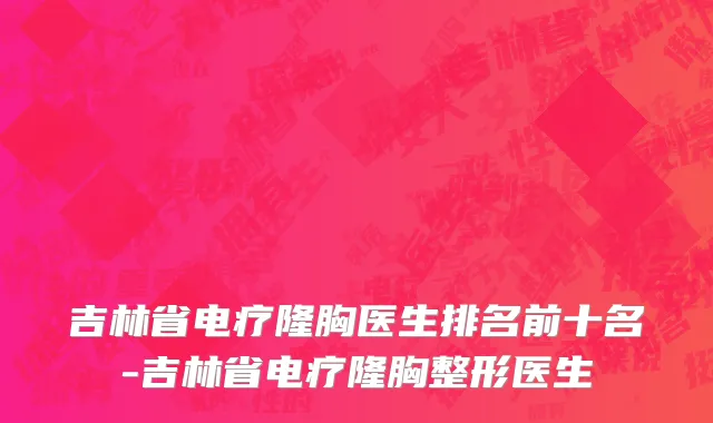 吉林省电疗隆胸医生排名前十名-吉林省电疗隆胸整形医生