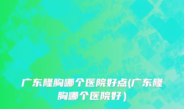 广东隆胸哪个医院好点(广东隆胸哪个医院好）