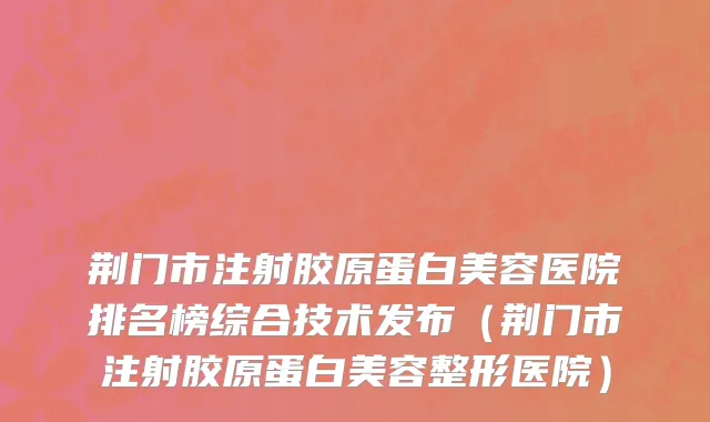 荆门市注射胶原蛋白美容医院排名榜综合技术发布（荆门市注射胶原蛋白美容整形医院）