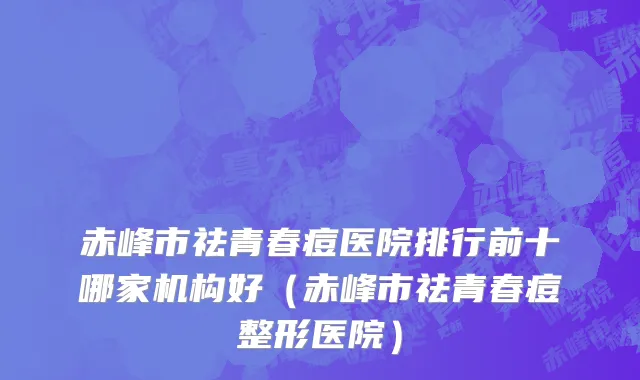 赤峰市祛青春痘医院排行前十哪家机构好（赤峰市祛青春痘整形医院）