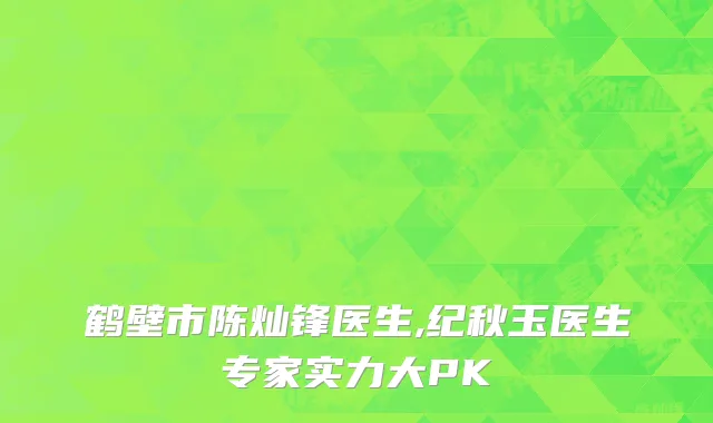 鹤壁市陈灿锋医生,纪秋玉医生专家实力大PK
