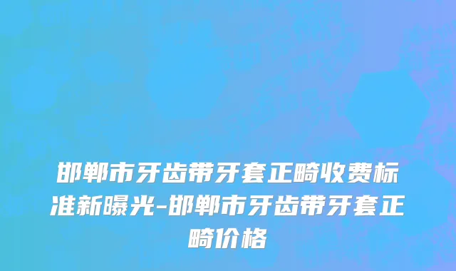 邯郸市牙齿带牙套正畸收费标准新曝光-邯郸市牙齿带牙套正畸价格