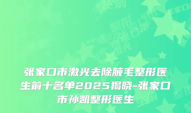 张家口市激光去除腋毛整形医生前十名单2025揭晓-张家口市孙凯整形医生