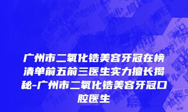 广州市二氧化锆美容牙冠在榜清单前五前三医生实力擅长揭秘-广州市二氧化锆美容牙冠口腔医生