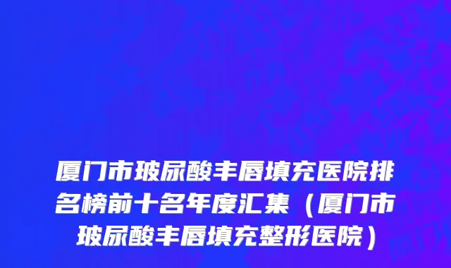 厦门市玻尿酸丰唇填充医院排名榜前十名年度汇集（厦门市玻尿酸丰唇填充整形医院）