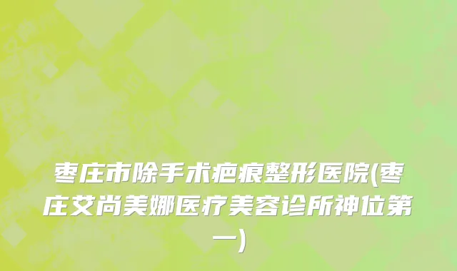 枣庄市除手术疤痕整形医院(枣庄艾尚美娜医疗美容诊所神位第一)