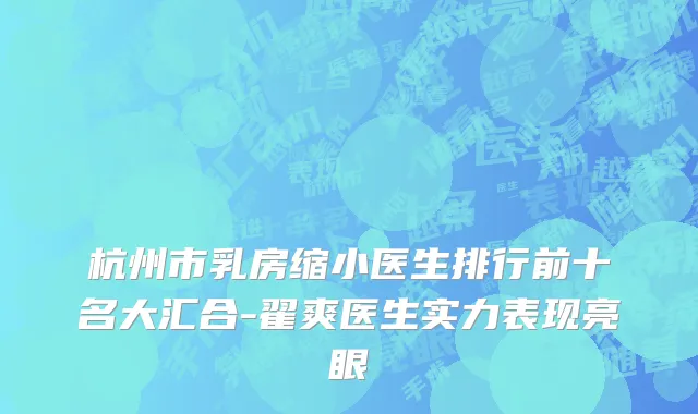 杭州市乳房缩小医生排行前十名大汇合-翟爽医生实力表现亮眼