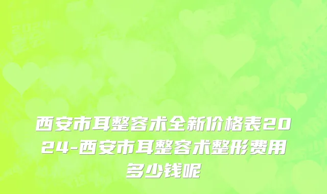 西安市耳整容术全新价格表2024-西安市耳整容术整形费用多少钱呢
