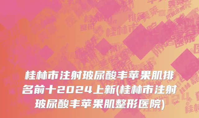 桂林市注射玻尿酸丰苹果肌排名前十2024上新(桂林市注射玻尿酸丰苹果肌整形医院)