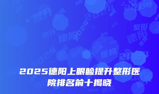 2025德阳上眼睑提升整形医院排名前十揭晓