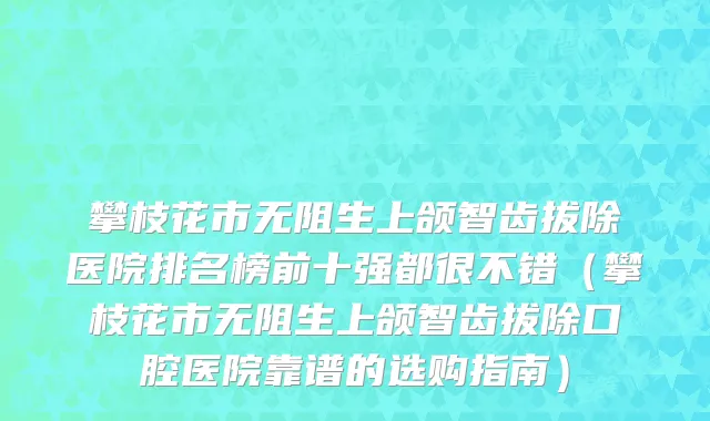 攀枝花市无阻生上颌智齿拔除医院排名榜前十强都很不错（攀枝花市无阻生上颌智齿拔除口腔医院靠谱的选购指南）