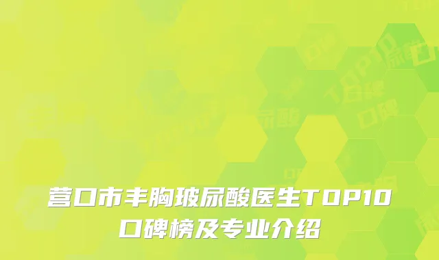 营口市丰胸玻尿酸医生TOP10口碑榜及专业介绍