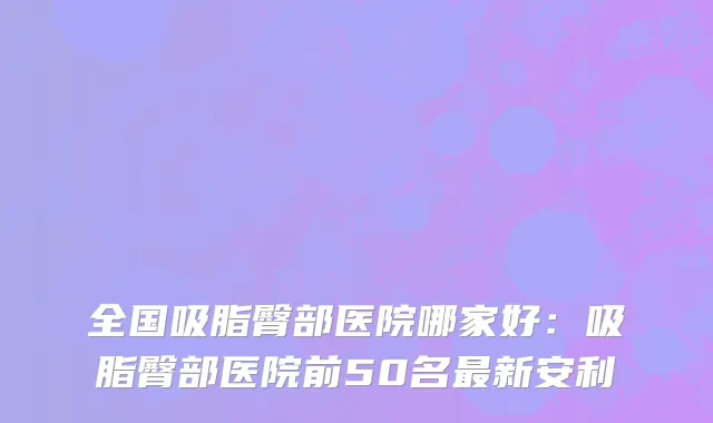 全国吸脂臀部医院哪家好：吸脂臀部医院前50名最新安利