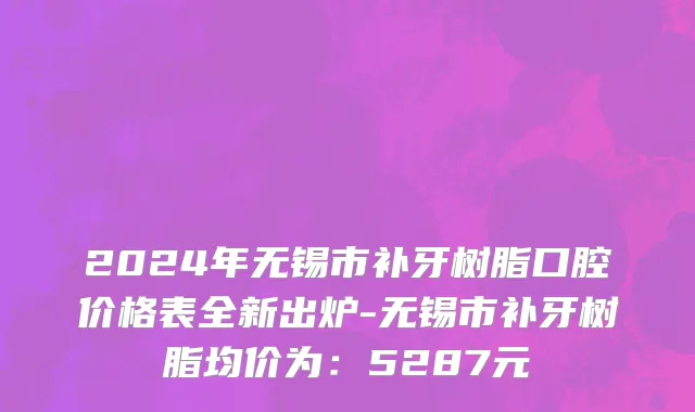 2024年无锡市补牙树脂口腔价格表全新出炉-无锡市补牙树脂均价为：5287元