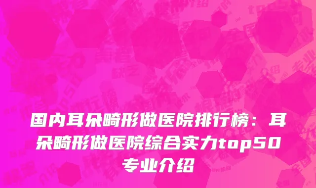 国内耳朵畸形做医院排行榜：耳朵畸形做医院综合实力top50专业介绍