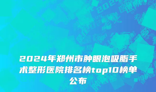 2024年郑州市肿眼泡吸脂手术整形医院排名榜top10榜单公布