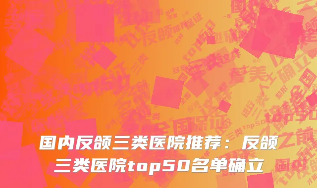国内反颌三类医院推荐：反颌三类医院top50名单确立
