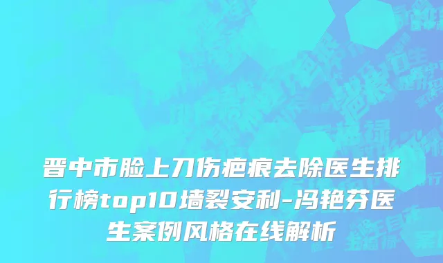 晋中市脸上刀伤疤痕去除医生排行榜top10墙裂安利-冯艳芬医生案例风格在线解析