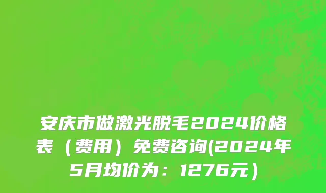 安庆市做激光脱毛2024价格表（费用）免费咨询(2024年5月均价为：1276元）
